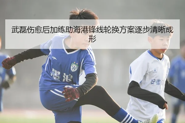 武磊伤愈后加练助海港锋线轮换方案逐步清晰成形