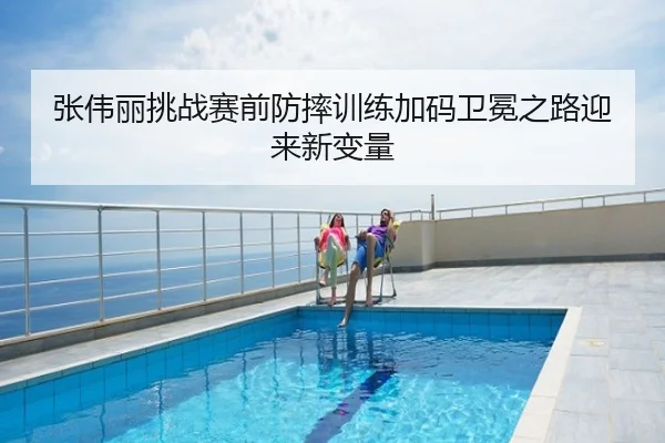 张伟丽挑战赛前防摔训练加码卫冕之路迎来新变量