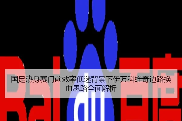 国足热身赛门前效率低迷背景下伊万科维奇边路换血思路全面解析
