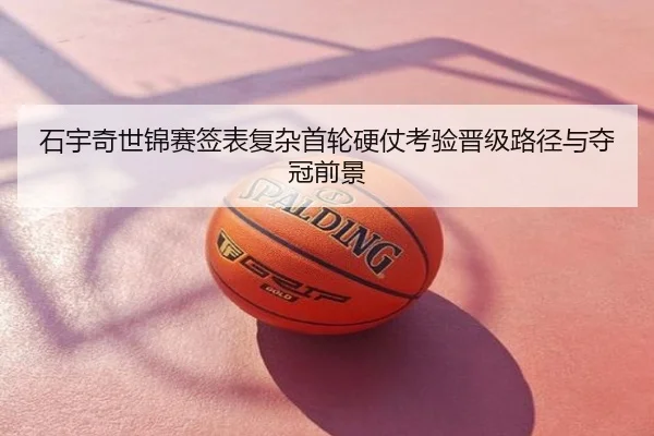 石宇奇世锦赛签表复杂首轮硬仗考验晋级路径与夺冠前景