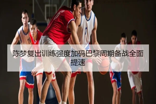 陈梦复出训练强度加码巴黎周期备战全面提速