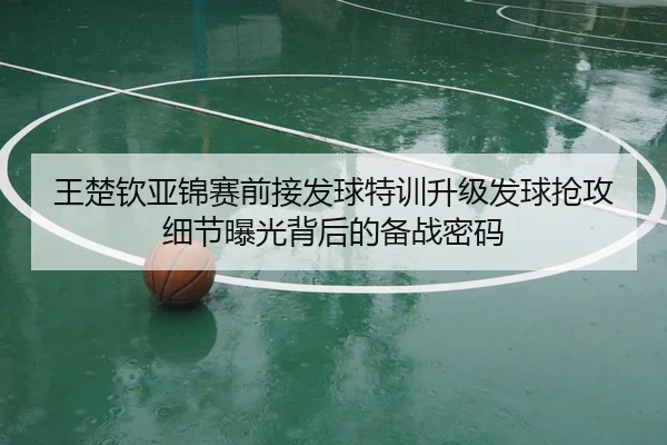 王楚钦亚锦赛前接发球特训升级发球抢攻细节曝光背后的备战密码