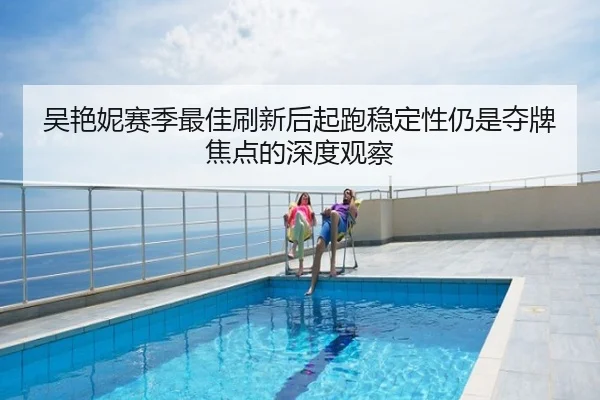 吴艳妮赛季最佳刷新后起跑稳定性仍是夺牌焦点的深度观察