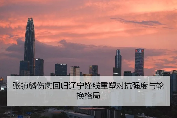 张镇麟伤愈回归辽宁锋线重塑对抗强度与轮换格局