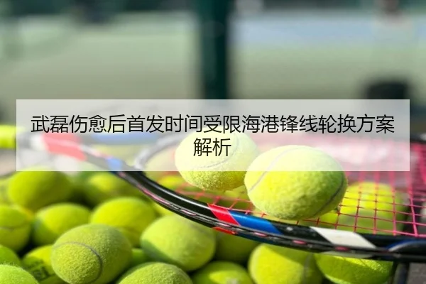 武磊伤愈后首发时间受限海港锋线轮换方案解析